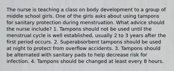 The nurse is teaching a class on body development to a group of middle school girls. One of the girls asks about using tampons for sanitary protection during menstruation. What advice should the nurse include? 1. Tampons should not be used until the menstrual cycle is well established, usually 2 to 3 years after the first period occurs. 2. Superabsorbent tampons should be used at night to protect from overflow accidents. 3. Tampons should be alternated with sanitary pads to help decrease risk for infection. 4. Tampons should be changed at least every 8 hours.