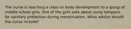 The nurse is teaching a class on body development to a group of middle school girls. One of the girls asks about using tampons for sanitary protection during menstruation. What advice should the nurse include?