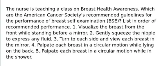 The nurse is teaching a class on Breast Health Awareness. Which are the American Cancer Society's recommended guidelines for the performance of breast self examination (BSE)? List in order of recommended performance. 1. Visualize the breast from the front while standing before a mirror. 2. Gently squeeze the nipple to express any fluid. 3. Turn to each side and view each breast in the mirror. 4. Palpate each breast in a circular motion while lying on the back. 5. Palpate each breast in a circular motion while in the shower.