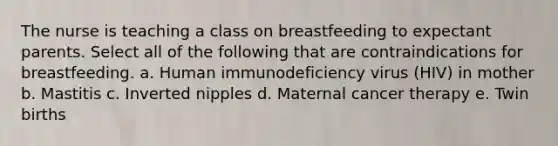 The nurse is teaching a class on breastfeeding to expectant parents. Select all of the following that are contraindications for breastfeeding. a. Human immunodeficiency virus (HIV) in mother b. Mastitis c. Inverted nipples d. Maternal cancer therapy e. Twin births