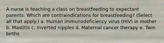 A nurse is teaching a class on breastfeeding to expectant parents. Which are contraindications for breastfeeding? (Select all that apply.) a. Human immunodeficiency virus (HIV) in mother b. Mastitis c. Inverted nipples d. Maternal cancer therapy e. Twin births