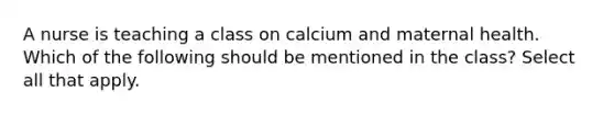 A nurse is teaching a class on calcium and maternal health. Which of the following should be mentioned in the class? Select all that apply.