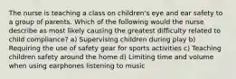 The nurse is teaching a class on children's eye and ear safety to a group of parents. Which of the following would the nurse describe as most likely causing the greatest difficulty related to child compliance? a) Supervising children during play b) Requiring the use of safety gear for sports activities c) Teaching children safety around the home d) Limiting time and volume when using earphones listening to music