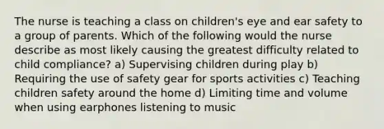 The nurse is teaching a class on children's eye and ear safety to a group of parents. Which of the following would the nurse describe as most likely causing the greatest difficulty related to child compliance? a) Supervising children during play b) Requiring the use of safety gear for sports activities c) Teaching children safety around the home d) Limiting time and volume when using earphones listening to music