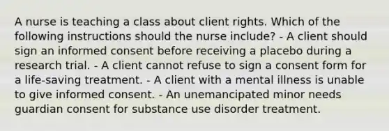 A nurse is teaching a class about client rights. Which of the following instructions should the nurse include? - A client should sign an informed consent before receiving a placebo during a research trial. - A client cannot refuse to sign a consent form for a life-saving treatment. - A client with a mental illness is unable to give informed consent. - An unemancipated minor needs guardian consent for substance use disorder treatment.