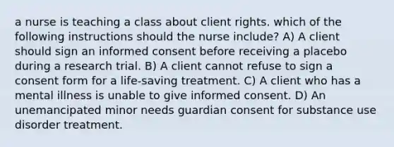 a nurse is teaching a class about client rights. which of the following instructions should the nurse include? A) A client should sign an informed consent before receiving a placebo during a research trial. B) A client cannot refuse to sign a consent form for a life-saving treatment. C) A client who has a mental illness is unable to give informed consent. D) An unemancipated minor needs guardian consent for substance use disorder treatment.