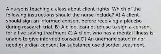 A nurse is teaching a class about client rights. Which of the following instructions should the nurse include? A) A client should sign an informed consent before receiving a placebo during research trial. B) A client cannot refuse to sign a consent for a live saving treatment C) A client who has a mental illness is unable to give informed consent D) An unemancipated minor need guardian consent for substance use disorder treatment.