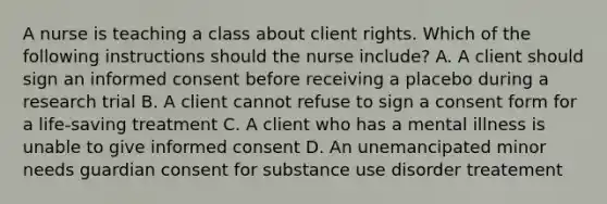 A nurse is teaching a class about client rights. Which of the following instructions should the nurse include? A. A client should sign an informed consent before receiving a placebo during a research trial B. A client cannot refuse to sign a consent form for a life-saving treatment C. A client who has a mental illness is unable to give informed consent D. An unemancipated minor needs guardian consent for substance use disorder treatement