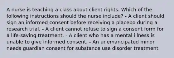 A nurse is teaching a class about client rights. Which of the following instructions should the nurse include? - A client should sign an informed consent before receiving a placebo during a research trial. - A client cannot refuse to sign a consent form for a life-saving treatment. - A client who has a mental illness is unable to give informed consent. - An unemancipated minor needs guardian consent for substance use disorder treatment.