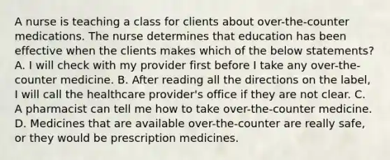 A nurse is teaching a class for clients about over-the-counter medications. The nurse determines that education has been effective when the clients makes which of the below statements? A. I will check with my provider first before I take any over-the-counter medicine. B. After reading all the directions on the label, I will call the healthcare provider's office if they are not clear. C. A pharmacist can tell me how to take over-the-counter medicine. D. Medicines that are available over-the-counter are really safe, or they would be prescription medicines.