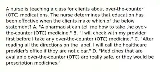 A nurse is teaching a class for clients about​ over-the-counter (OTC) medications. The nurse determines that education has been effective when the clients make which of the below​ statement? A. ​"A pharmacist can tell me how to take the​ over-the-counter (OTC)​ medicine." B. ​"I will check with my provider first before I take any​ over-the-counter (OTC)​ medicine." C. ​"After reading all the directions on the​ label, I will call the healthcare​ provider's office if they are not​ clear." D. ​"Medicines that are available​ over-the-counter (OTC) are really​ safe, or they would be prescription​ medicines."