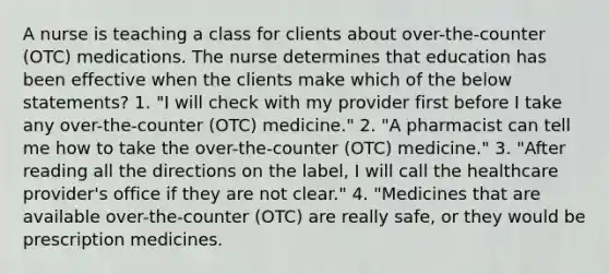 A nurse is teaching a class for clients about over-the-counter (OTC) medications. The nurse determines that education has been effective when the clients make which of the below statements? 1. "I will check with my provider first before I take any over-the-counter (OTC) medicine." 2. "A pharmacist can tell me how to take the over-the-counter (OTC) medicine." 3. "After reading all the directions on the label, I will call the healthcare provider's office if they are not clear." 4. "Medicines that are available over-the-counter (OTC) are really safe, or they would be prescription medicines.