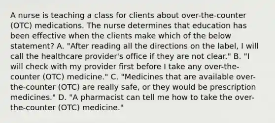 A nurse is teaching a class for clients about​ over-the-counter (OTC) medications. The nurse determines that education has been effective when the clients make which of the below​ statement? A. ​"After reading all the directions on the​ label, I will call the healthcare​ provider's office if they are not​ clear." B. ​"I will check with my provider first before I take any​ over-the-counter (OTC)​ medicine." C. ​"Medicines that are available​ over-the-counter (OTC) are really​ safe, or they would be prescription​ medicines." D. ​"A pharmacist can tell me how to take the​ over-the-counter (OTC)​ medicine."