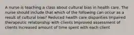 A nurse is teaching a class about cultural bias in health care. The nurse should include that which of the following can occur as a result of cultural bias? Reduced health care disparities Impaired therapeutic relationship with clients Improved assessment of clients Increased amount of time spent with each client