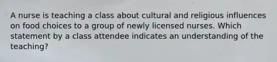 A nurse is teaching a class about cultural and religious influences on food choices to a group of newly licensed nurses. Which statement by a class attendee indicates an understanding of the teaching?