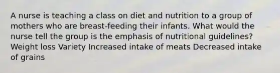 A nurse is teaching a class on diet and nutrition to a group of mothers who are breast-feeding their infants. What would the nurse tell the group is the emphasis of nutritional guidelines? Weight loss Variety Increased intake of meats Decreased intake of grains