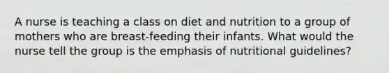 A nurse is teaching a class on diet and nutrition to a group of mothers who are breast-feeding their infants. What would the nurse tell the group is the emphasis of nutritional guidelines?