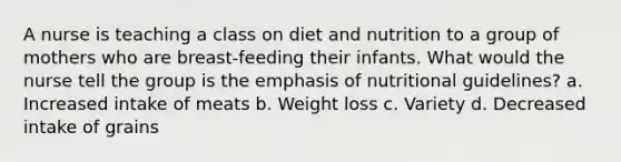 A nurse is teaching a class on diet and nutrition to a group of mothers who are breast-feeding their infants. What would the nurse tell the group is the emphasis of nutritional guidelines? a. Increased intake of meats b. Weight loss c. Variety d. Decreased intake of grains