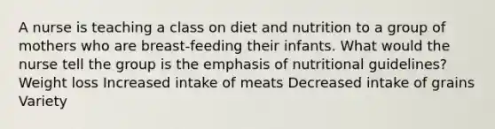 A nurse is teaching a class on diet and nutrition to a group of mothers who are breast-feeding their infants. What would the nurse tell the group is the emphasis of nutritional guidelines? Weight loss Increased intake of meats Decreased intake of grains Variety