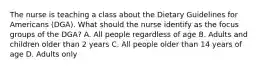 The nurse is teaching a class about the Dietary Guidelines for Americans (DGA). What should the nurse identify as the focus groups of the DGA? A. All people regardless of age B. Adults and children older than 2 years C. All people older than 14 years of age D. Adults only