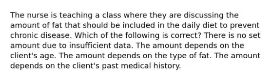 The nurse is teaching a class where they are discussing the amount of fat that should be included in the daily diet to prevent chronic disease. Which of the following is correct? There is no set amount due to insufficient data. The amount depends on the client's age. The amount depends on the type of fat. The amount depends on the client's past medical history.