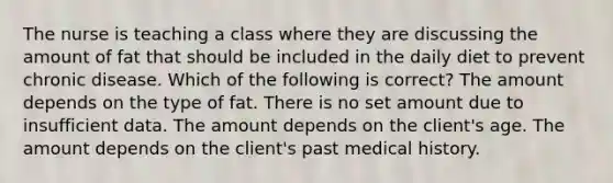 The nurse is teaching a class where they are discussing the amount of fat that should be included in the daily diet to prevent chronic disease. Which of the following is correct? The amount depends on the type of fat. There is no set amount due to insufficient data. The amount depends on the client's age. The amount depends on the client's past medical history.