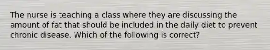 The nurse is teaching a class where they are discussing the amount of fat that should be included in the daily diet to prevent chronic disease. Which of the following is correct?