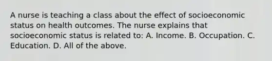 A nurse is teaching a class about the effect of socioeconomic status on health outcomes. The nurse explains that socioeconomic status is related to: A. Income. B. Occupation. C. Education. D. All of the above.