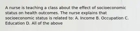 A nurse is teaching a class about the effect of socioeconomic status on health outcomes. The nurse explains that socioeconomic status is related to: A. Income B. Occupation C. Education D. All of the above