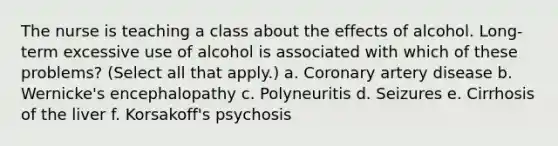 The nurse is teaching a class about the effects of alcohol. Long-term excessive use of alcohol is associated with which of these problems? (Select all that apply.) a. Coronary artery disease b. Wernicke's encephalopathy c. Polyneuritis d. Seizures e. Cirrhosis of the liver f. Korsakoff's psychosis