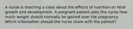 A nurse is teaching a class about the effects of nutrition on fetal growth and development. A pregnant patient asks the nurse how much weight should normally be gained over the pregnancy. Which information should the nurse share with the patient?