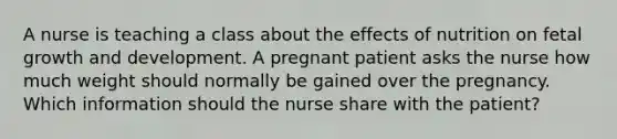 A nurse is teaching a class about the effects of nutrition on fetal growth and development. A pregnant patient asks the nurse how much weight should normally be gained over the pregnancy. Which information should the nurse share with the patient?