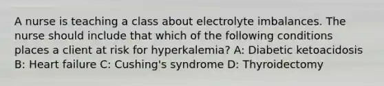 A nurse is teaching a class about electrolyte imbalances. The nurse should include that which of the following conditions places a client at risk for hyperkalemia? A: Diabetic ketoacidosis B: Heart failure C: Cushing's syndrome D: Thyroidectomy