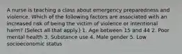 A nurse is teaching a class about emergency preparedness and violence. Which of the following factors are associated with an increased risk of being the victim of violence or intentional harm? (Select all that apply.) 1. Age between 15 and 44 2. Poor mental health 3. Substance use 4. Male gender 5. Low socioeconomic status