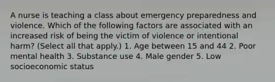 A nurse is teaching a class about emergency preparedness and violence. Which of the following factors are associated with an increased risk of being the victim of violence or intentional harm? (Select all that apply.) 1. Age between 15 and 44 2. Poor mental health 3. Substance use 4. Male gender 5. Low socioeconomic status