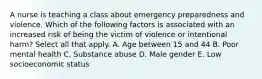 A nurse is teaching a class about emergency preparedness and violence. Which of the following factors is associated with an increased risk of being the victim of violence or intentional harm? Select all that apply. A. Age between 15 and 44 B. Poor mental health C. Substance abuse D. Male gender E. Low socioeconomic status