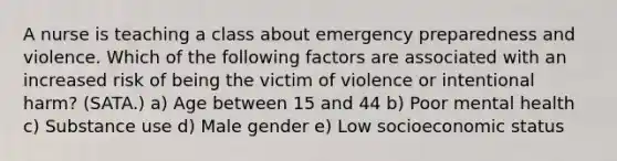 A nurse is teaching a class about emergency preparedness and violence. Which of the following factors are associated with an increased risk of being the victim of violence or intentional harm? (SATA.) a) Age between 15 and 44 b) Poor mental health c) Substance use d) Male gender e) Low socioeconomic status