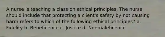 A nurse is teaching a class on ethical principles. The nurse should include that protecting a client's safety by not causing harm refers to which of the following ethical principles? a. Fidelity b. Beneficence c. Justice d. Nonmaleficence