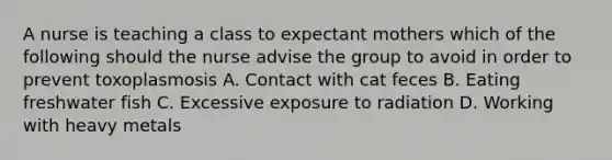 A nurse is teaching a class to expectant mothers which of the following should the nurse advise the group to avoid in order to prevent toxoplasmosis A. Contact with cat feces B. Eating freshwater fish C. Excessive exposure to radiation D. Working with heavy metals