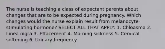 The nurse is teaching a class of expectant parents about changes that are to be expected during pregnancy. Which changes would the nurse explain result from melanocyte-stimulating hormone? SELECT ALL THAT APPLY: 1. Chloasma 2. Linea nigra 3. Effacement 4. Morning sickness 5. Cervical softening 6. Urinary frequency