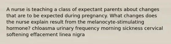 A nurse is teaching a class of expectant parents about changes that are to be expected during pregnancy. What changes does the nurse explain result from the melanocyte-stimulating hormone? chloasma urinary frequency morning sickness cervical softening effacement linea nigra