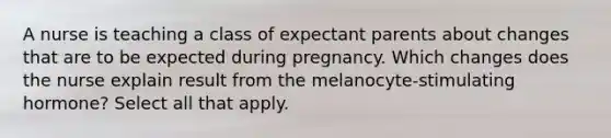 A nurse is teaching a class of expectant parents about changes that are to be expected during pregnancy. Which changes does the nurse explain result from the melanocyte-stimulating hormone? Select all that apply.