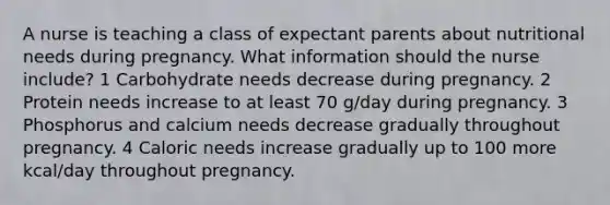 A nurse is teaching a class of expectant parents about nutritional needs during pregnancy. What information should the nurse include? 1 Carbohydrate needs decrease during pregnancy. 2 Protein needs increase to at least 70 g/day during pregnancy. 3 Phosphorus and calcium needs decrease gradually throughout pregnancy. 4 Caloric needs increase gradually up to 100 more kcal/day throughout pregnancy.