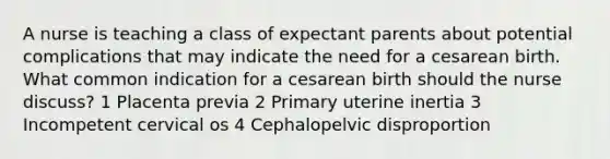 A nurse is teaching a class of expectant parents about potential complications that may indicate the need for a cesarean birth. What common indication for a cesarean birth should the nurse discuss? 1 Placenta previa 2 Primary uterine inertia 3 Incompetent cervical os 4 Cephalopelvic disproportion