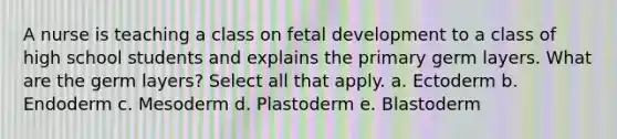 A nurse is teaching a class on fetal development to a class of high school students and explains the primary germ layers. What are the germ layers? Select all that apply. a. Ectoderm b. Endoderm c. Mesoderm d. Plastoderm e. Blastoderm