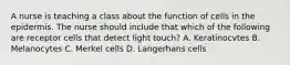 A nurse is teaching a class about the function of cells in the epidermis. The nurse should include that which of the following are receptor cells that detect light touch? A. Keratinocvtes B. Melanocytes C. Merkel cells D. Langerhans cells