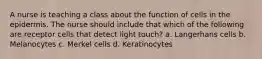 A nurse is teaching a class about the function of cells in the epidermis. The nurse should include that which of the following are receptor cells that detect light touch? a. Langerhans cells b. Melanocytes c. Merkel cells d. Keratinocytes