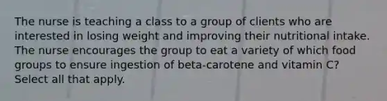 The nurse is teaching a class to a group of clients who are interested in losing weight and improving their nutritional intake. The nurse encourages the group to eat a variety of which food groups to ensure ingestion of beta-carotene and vitamin C? Select all that apply.