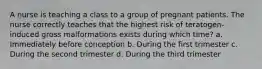 A nurse is teaching a class to a group of pregnant patients. The nurse correctly teaches that the highest risk of teratogen-induced gross malformations exists during which time? a. Immediately before conception b. During the first trimester c. During the second trimester d. During the third trimester