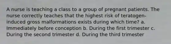 A nurse is teaching a class to a group of pregnant patients. The nurse correctly teaches that the highest risk of teratogen-induced gross malformations exists during which time? a. Immediately before conception b. During the first trimester c. During the second trimester d. During the third trimester